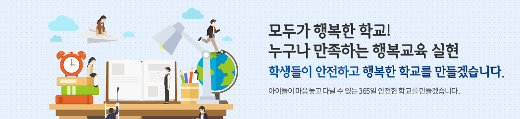 모두가 행복한 학교! 누구나 만족하는 행복교육 실현 학생들이 안전하고 행복한 학교를 만들겠습니다. 아이들이 마음놓고 다닐 수 있는 365일 안전한 학교를 만들겠습니다.